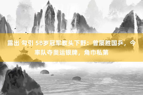 露出 勾引 58岁冠军教头下野:曾屡胜国乒,今率队夺奥运银牌,角巾私第