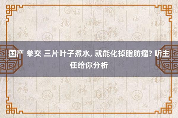 国产 拳交 三片叶子煮水, 就能化掉脂肪瘤? 听主任给你分析