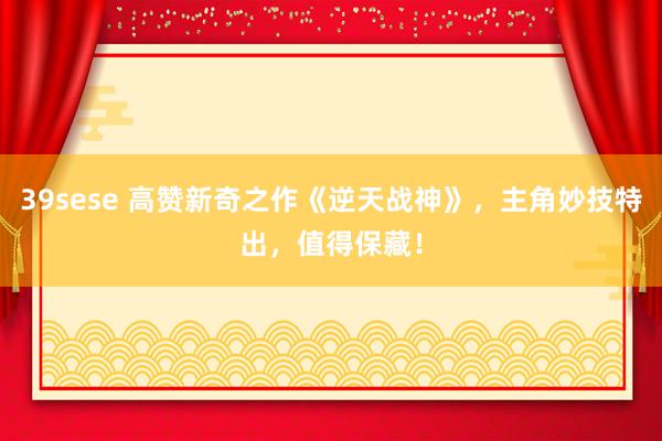 39sese 高赞新奇之作《逆天战神》，主角妙技特出，值得保藏！