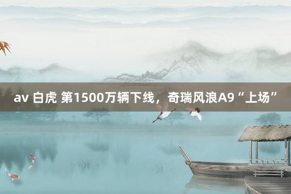 av 白虎 第1500万辆下线,奇瑞风浪A9“上场”
