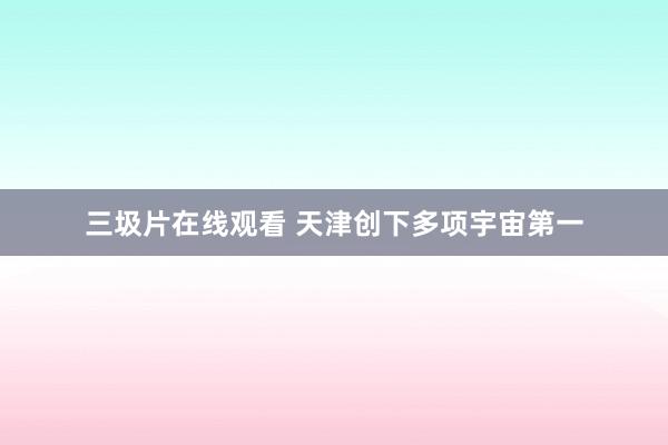 三圾片在线观看 天津创下多项宇宙第一