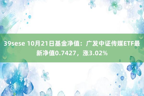 39sese 10月21日基金净值:广发中证传媒ETF最新净值0.7427,涨3.02%