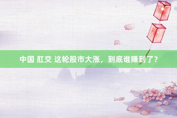 中国 肛交 这轮股市大涨,到底谁赚到了?
