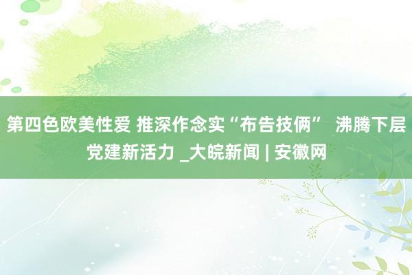 第四色欧美性爱 推深作念实“布告技俩”  沸腾下层党建新活力 _大皖新闻 | 安徽网