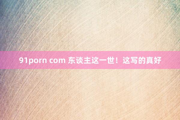 91porn com 东谈主这一世！这写的真好