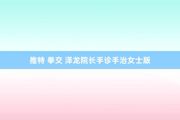 推特 拳交 泽龙院长手诊手治女士版