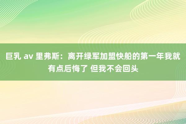 巨乳 av 里弗斯：离开绿军加盟快船的第一年我就有点后悔了 但我不会回头