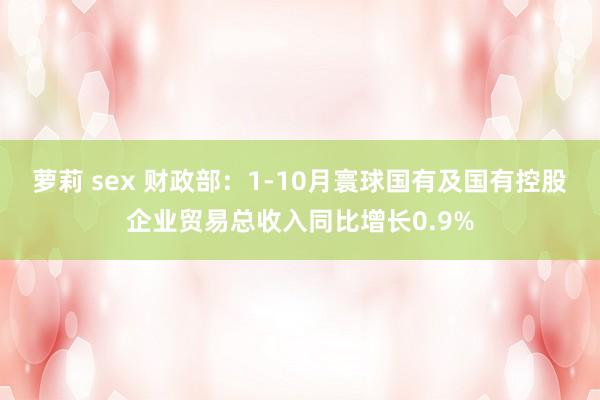 萝莉 sex 财政部：1-10月寰球国有及国有控股企业贸易总收入同比增长0.9%