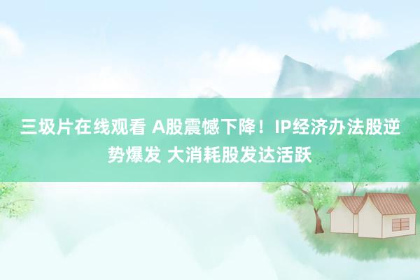 三圾片在线观看 A股震憾下降！IP经济办法股逆势爆发 大消耗股发达活跃