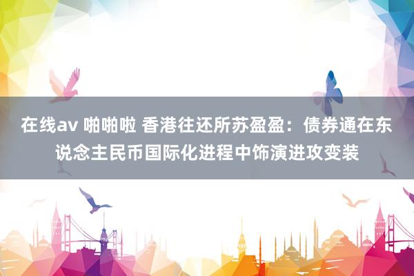 在线av 啪啪啦 香港往还所苏盈盈：债券通在东说念主民币国际化进程中饰演进攻变装