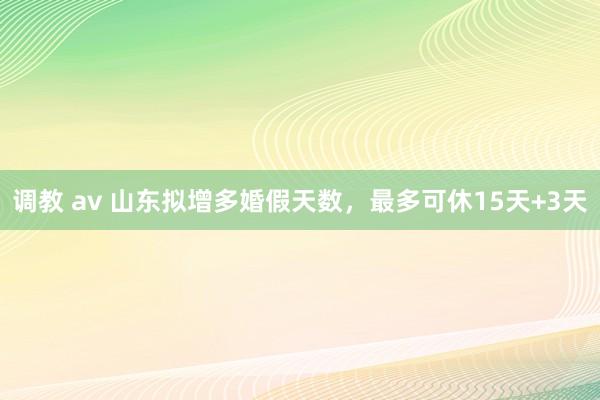 调教 av 山东拟增多婚假天数，最多可休15天+3天