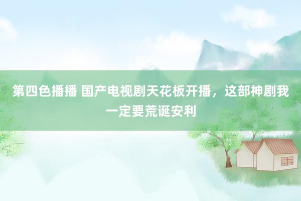 第四色播播 国产电视剧天花板开播，这部神剧我一定要荒诞安利