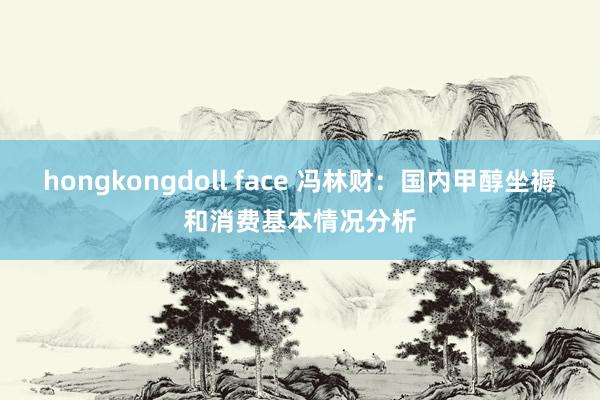 hongkongdoll face 冯林财：国内甲醇坐褥和消费基本情况分析