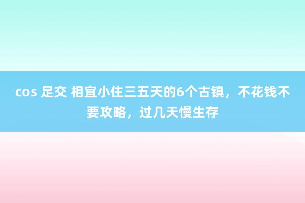 cos 足交 相宜小住三五天的6个古镇,不花钱不要攻略,过几天慢生存