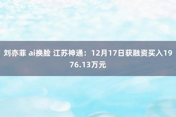刘亦菲 ai换脸 江苏神通:12月17日获融资买入1976.13万元