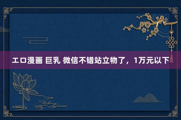 エロ漫画 巨乳 微信不错站立物了,1万元以下