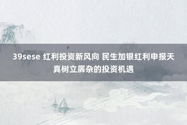 39sese 红利投资新风向 民生加银红利申报天真树立羼杂的投资机遇