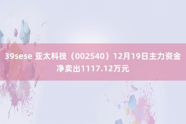39sese 亚太科技(002540)12月19日主力资金净卖出1117.12万元