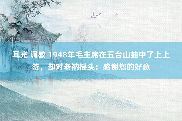 耳光 调教 1948年毛主席在五台山抽中了上上签,却对老衲摇头:感谢您的好意