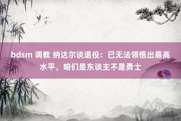 bdsm 调教 纳达尔谈退役:已无法领悟出最高水平,咱们是东谈主不是勇士