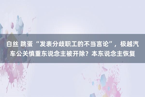白丝 跳蛋 “发表分歧职工的不当言论”,极越汽车公关慎重东说念主被开除?本东说念主恢复