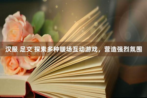 汉服 足交 探索多种暖场互动游戏,营造强烈氛围