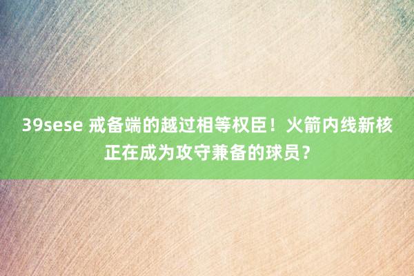 39sese 戒备端的越过相等权臣!火箭内线新核正在成为攻守兼备的球员?
