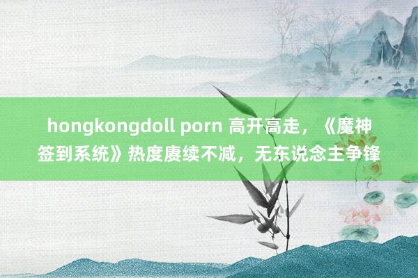 hongkongdoll porn 高开高走,《魔神签到系统》热度赓续不减,无东说念主争锋