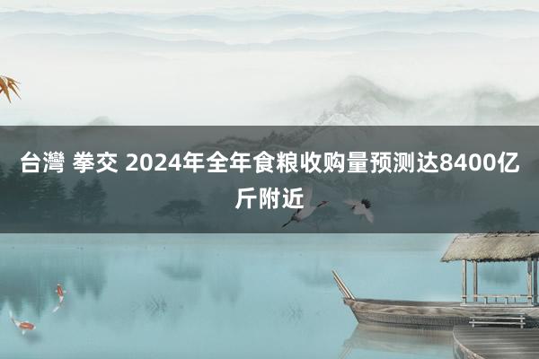 台灣 拳交 2024年全年食粮收购量预测达8400亿斤附近