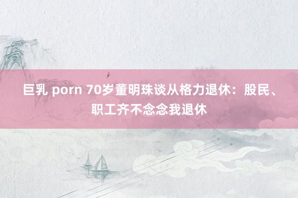 巨乳 porn 70岁董明珠谈从格力退休:股民、职工齐不念念我退休