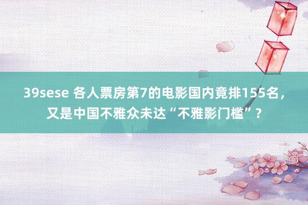 39sese 各人票房第7的电影国内竟排155名,又是中国不雅众未达“不雅影门槛”?