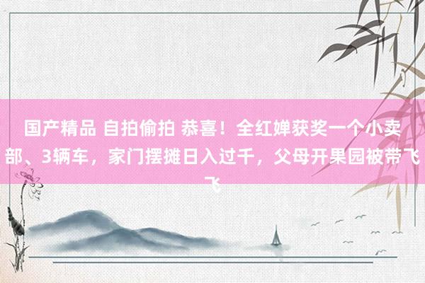 国产精品 自拍偷拍 恭喜!全红婵获奖一个小卖部、3辆车,家门摆摊日入过千,父母开果园被带飞