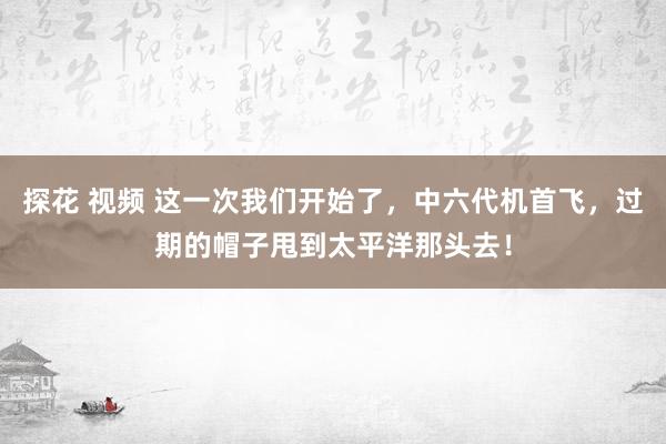 探花 视频 这一次我们开始了,中六代机首飞,过期的帽子甩到太平洋那头去!