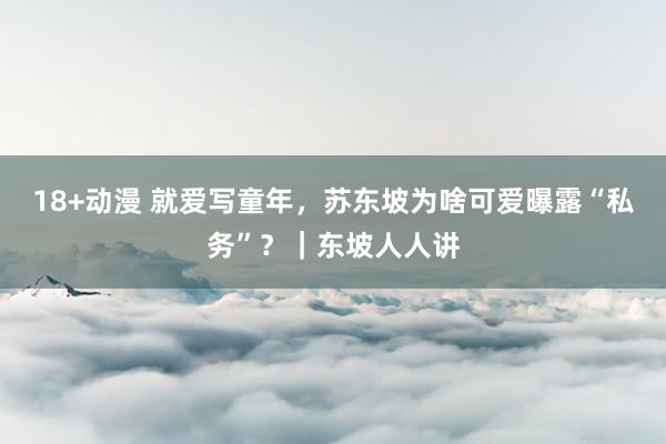 18+动漫 就爱写童年,苏东坡为啥可爱曝露“私务”?|东坡人人讲