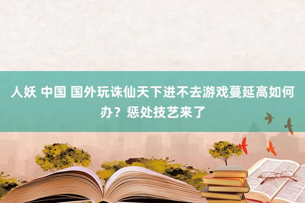 人妖 中国 国外玩诛仙天下进不去游戏蔓延高如何办?惩处技艺来了