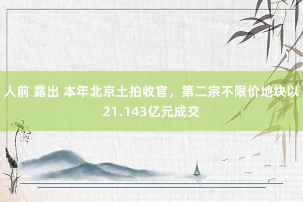 人前 露出 本年北京土拍收官,第二宗不限价地块以21.143亿元成交