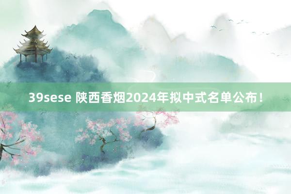 39sese 陕西香烟2024年拟中式名单公布!