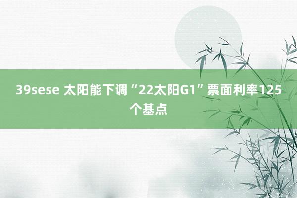 39sese 太阳能下调“22太阳G1”票面利率125个基点