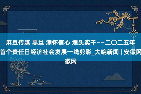 麻豆传媒 黑丝 满怀信心 埋头实干——二〇二五年首个责任日经济社会发展一线剪影_大皖新闻 | 安徽网