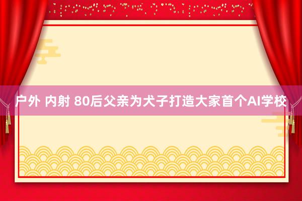 户外 内射 80后父亲为犬子打造大家首个AI学校