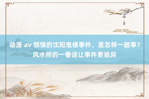 动漫 av 惊悚的沈阳鬼楼事件,是怎样一趟事?风水师的一番话让事件更诡异