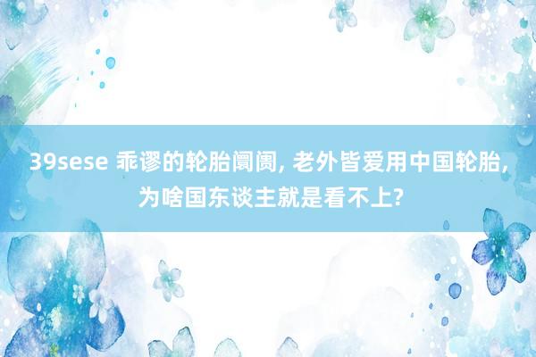 39sese 乖谬的轮胎阛阓, 老外皆爱用中国轮胎, 为啥国东谈主就是看不上?