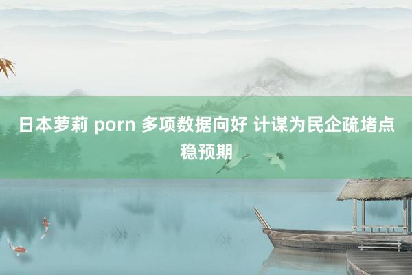 日本萝莉 porn 多项数据向好 计谋为民企疏堵点稳预期