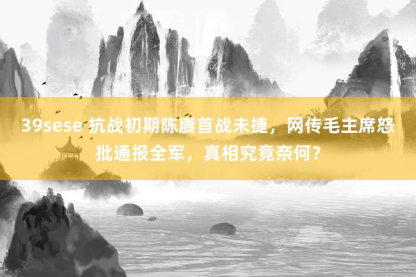 39sese 抗战初期陈赓首战未捷,网传毛主席怒批通报全军,真相究竟奈何?
