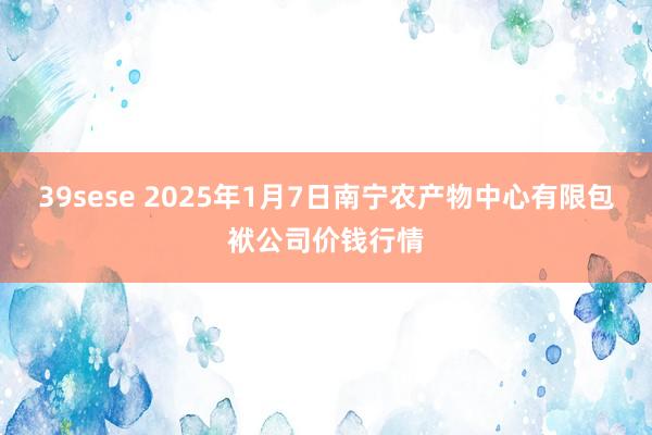 39sese 2025年1月7日南宁农产物中心有限包袱公司价钱行情