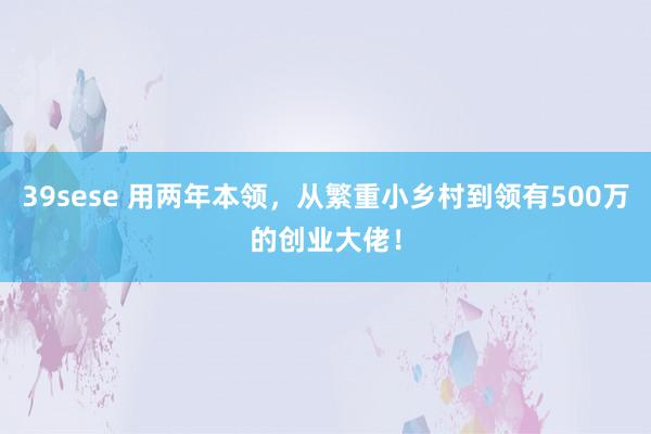 39sese 用两年本领,从繁重小乡村到领有500万的创业大佬!