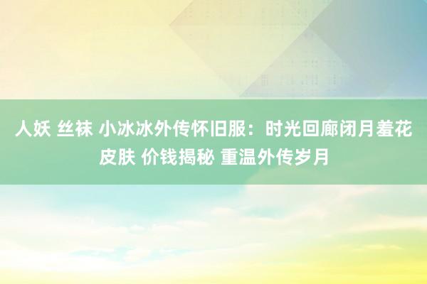 人妖 丝袜 小冰冰外传怀旧服:时光回廊闭月羞花皮肤 价钱揭秘 重温外传岁月