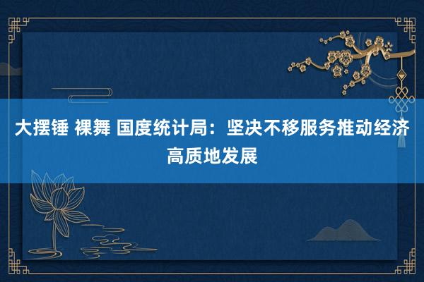 大摆锤 裸舞 国度统计局:坚决不移服务推动经济高质地发展