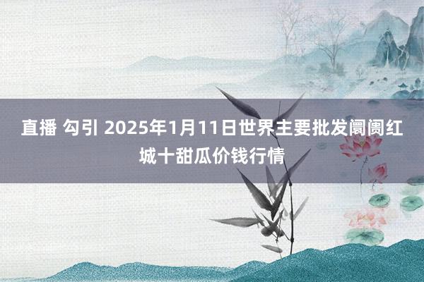 直播 勾引 2025年1月11日世界主要批发阛阓红城十甜瓜价钱行情