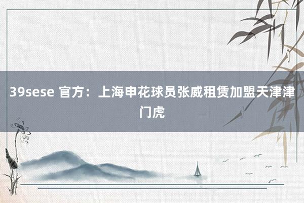 39sese 官方:上海申花球员张威租赁加盟天津津门虎